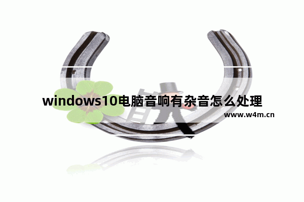 windows10电脑音响有杂音怎么处理 windows10系统电脑音响有杂音怎么办