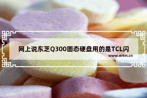 网上说东芝Q300固态硬盘用的是TCL闪存颗粒 对性能有什么影响吗 东芝固态硬盘好不好