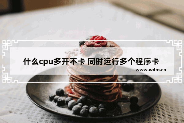 什么cpu多开不卡 同时运行多个程序卡  是CPU还是内存