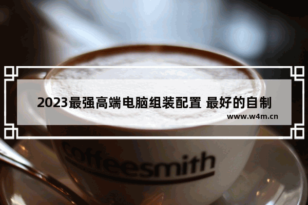 2023最强高端电脑组装配置 最好的自制电脑组装配置