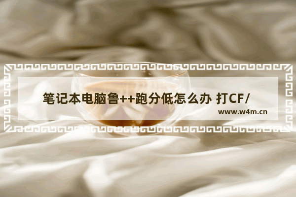 笔记本电脑鲁++跑分低怎么办 打CF/ FPS低 电脑需要换什么硬件