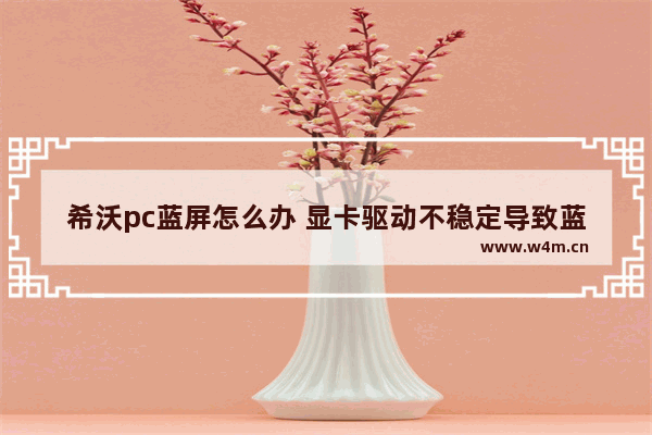 希沃pc蓝屏怎么办 显卡驱动不稳定导致蓝屏怎么办