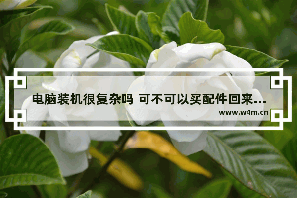 电脑装机很复杂吗 可不可以买配件回来自己装 计算机组装难吗