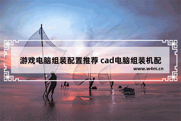 游戏电脑组装配置推荐 cad电脑组装机配置清单