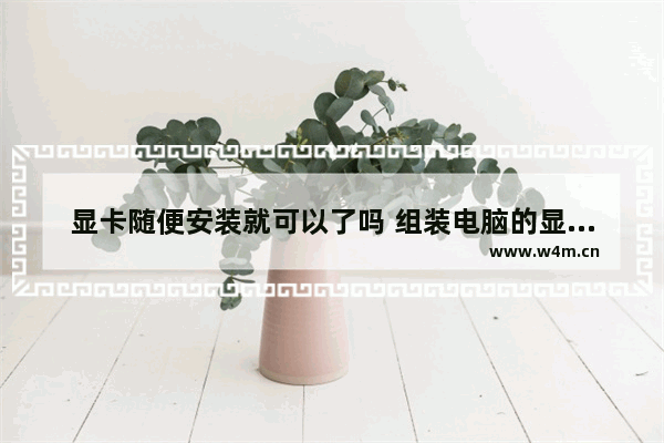 显卡随便安装就可以了吗 组装电脑的显卡能随便换吗