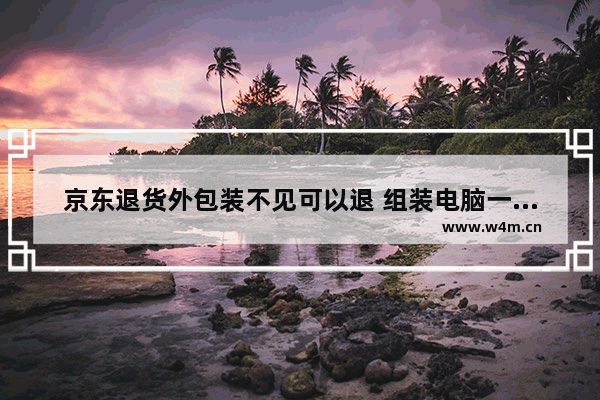 京东退货外包装不见可以退 组装电脑一般各部件都怎样保修的 都几年时间啊 有包换的吗