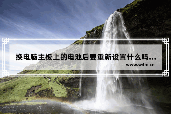 换电脑主板上的电池后要重新设置什么吗 程序会改变吗 组装电脑换电池有什么好处