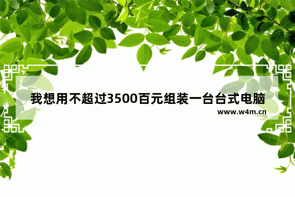 我想用不超过3500百元组装一台台式电脑（整机） 用途：（游戏）（影音娱乐）求懂电脑的高人推荐电脑 7百元的华为手机是原装还是组装