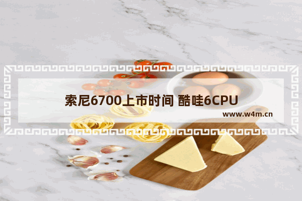 索尼6700上市时间 酷哇6CPU