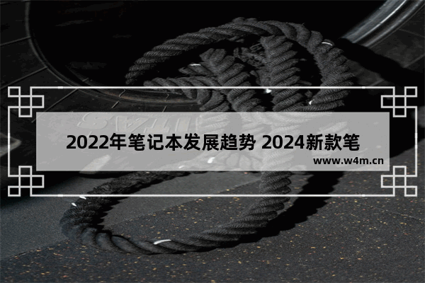 2022年笔记本发展趋势 2024新款笔记本一般什么时候发布