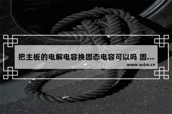 把主板的电解电容换固态电容可以吗 固态电容怎么会坏的