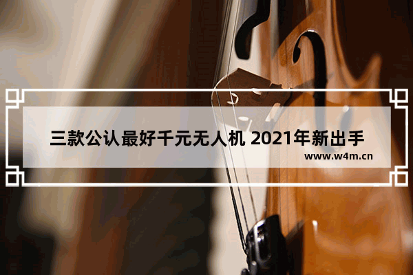 三款公认最好千元无人机 2021年新出手机千元以内