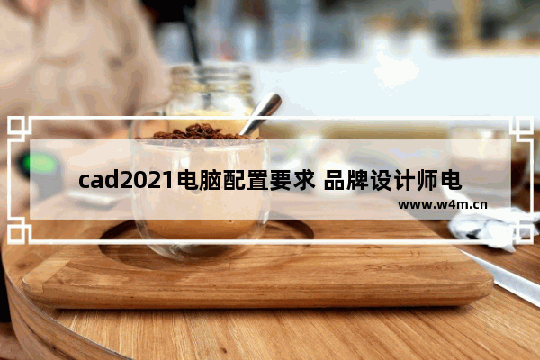 cad2021电脑配置要求 品牌设计师电脑配置需求