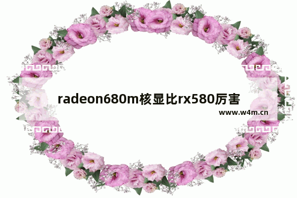 radeon680m核显比rx580厉害吗 rx680显卡