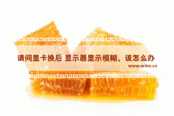 请问显卡换后 显示器显示模糊。该怎么办 电脑换了显卡屏幕模糊