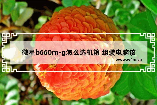 微星b660m-g怎么选机箱 组装电脑该怎么选择机箱