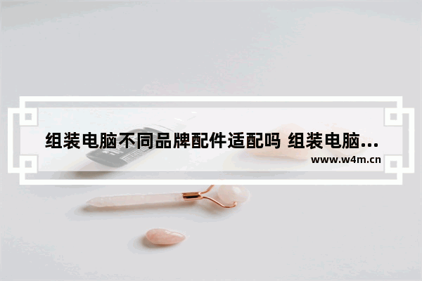 组装电脑不同品牌配件适配吗 组装电脑配件哪个性能最好