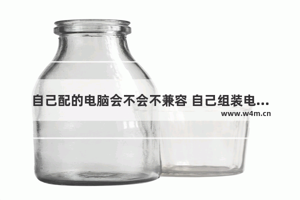 自己配的电脑会不会不兼容 自己组装电脑会否出现不兼容问题