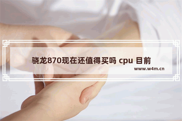 骁龙870现在还值得买吗 cpu 目前