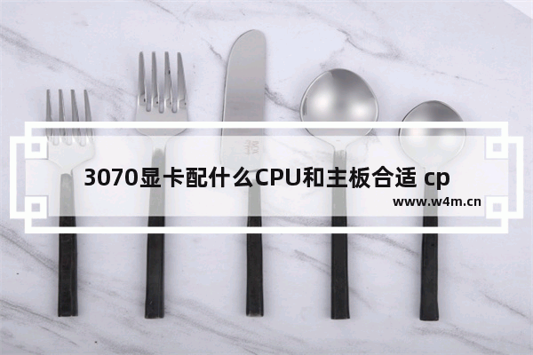 3070显卡配什么CPU和主板合适 cpu与显卡搭配