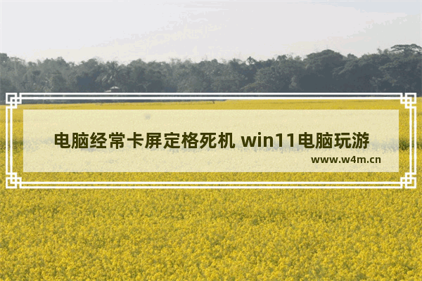 电脑经常卡屏定格死机 win11电脑玩游戏突然卡死画面定格不动