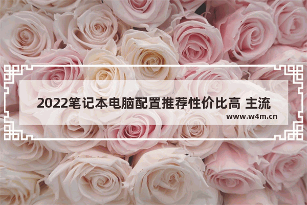 2022笔记本电脑配置推荐性价比高 主流笔记本电脑配置及品牌