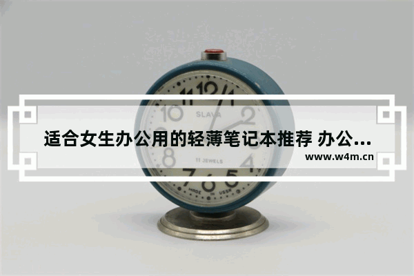 适合女生办公用的轻薄笔记本推荐 办公买什么品牌笔记本电脑