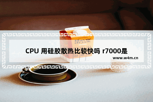 CPU 用硅胶散热比较快吗 r7000是液金散热还是硅胶散热