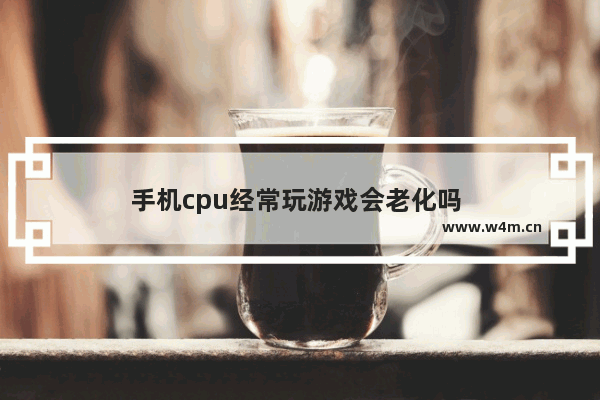 手机cpu经常玩游戏会老化吗 👀 手机cpu玩游戏时占用高好还是低好