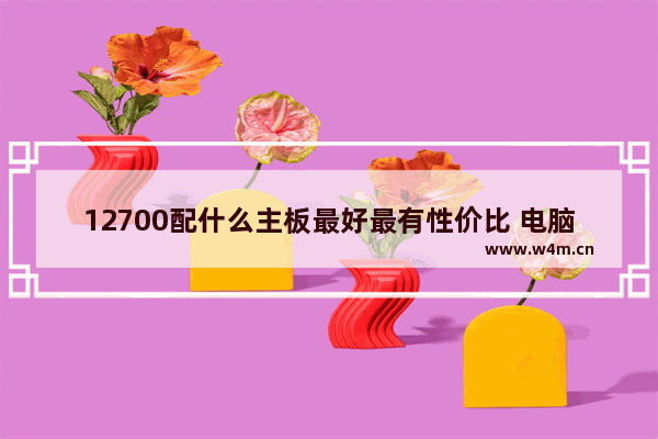 12700配什么主板最好最有性价比 电脑配置游戏主板中档多少