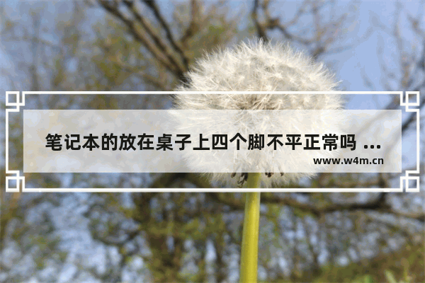 笔记本的放在桌子上四个脚不平正常吗 笔记本电脑键盘不平 中间要低些 但不影响使用 有问题吗