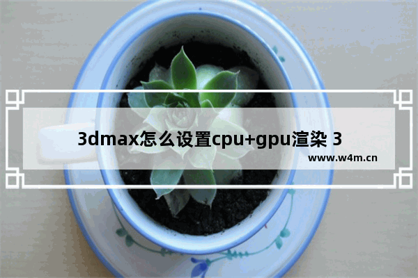 3dmax怎么设置cpu+gpu渲染 3D渲染选哪个CPU好