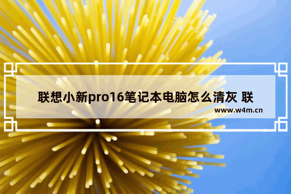 联想小新pro16笔记本电脑怎么清灰 联想笔记本电脑清理灰尘