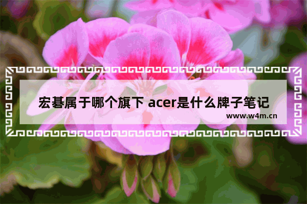 宏碁属于哪个旗下 acer是什么牌子笔记本电脑