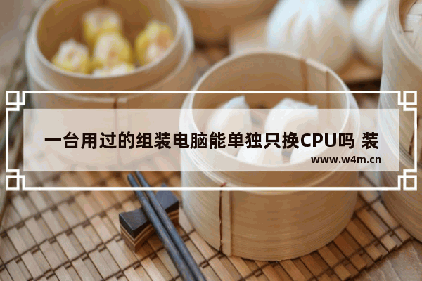 一台用过的组装电脑能单独只换CPU吗 装机模拟器怎么换自己的电脑