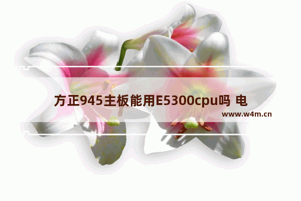 方正945主板能用E5300cpu吗 电脑方正主板怎么插线