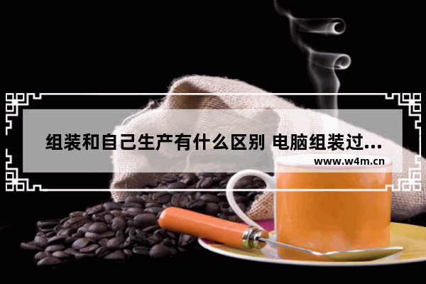 组装和自己生产有什么区别 电脑组装过程是什么意思