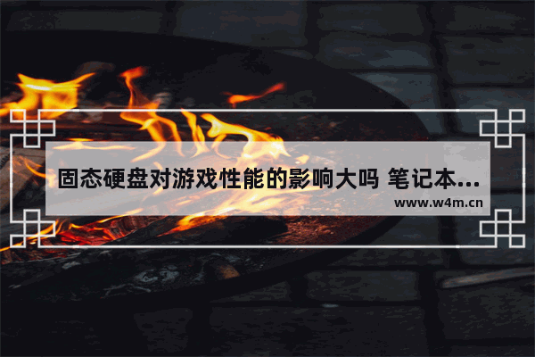 固态硬盘对游戏性能的影响大吗 笔记本换固态硬盘玩游戏提升大吗