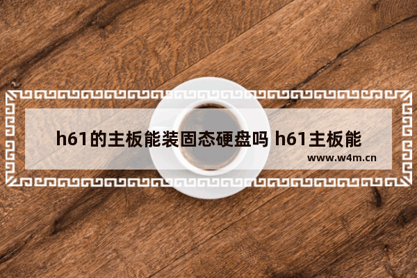 h61的主板能装固态硬盘吗 h61主板能装固态硬盘么