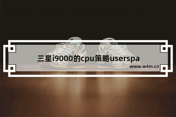 三星i9000的cpu策略userspace是什么意思来了会怎么样 cpu策略