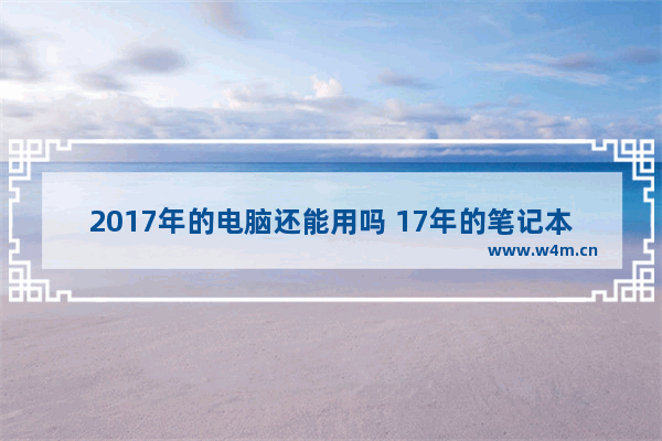 2017年的电脑还能用吗 17年的笔记本现在还能卖多少啊