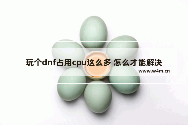 玩个dnf占用cpu这么多 怎么才能解决 电脑玩地下城cpu高怎么办