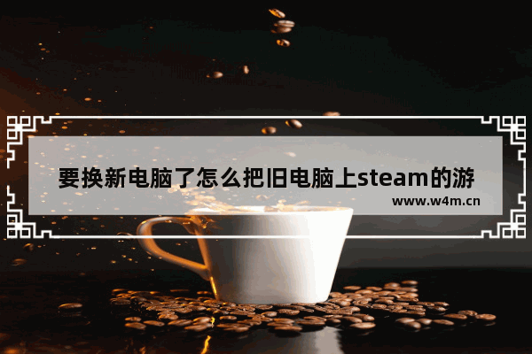 要换新电脑了怎么把旧电脑上steam的游戏弄到 旧电脑怎么组装玩游戏的