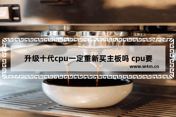 升级十代cpu一定重新买主板吗 cpu要换主板