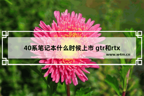 40系笔记本什么时候上市 gtr和rtx显卡有什么区别