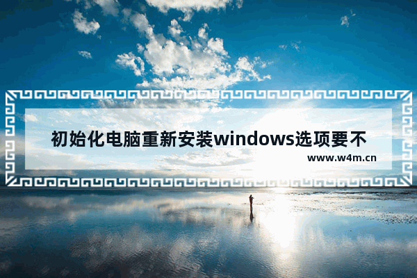 初始化电脑重新安装windows选项要不要点 初始化电脑是否重新下载windows