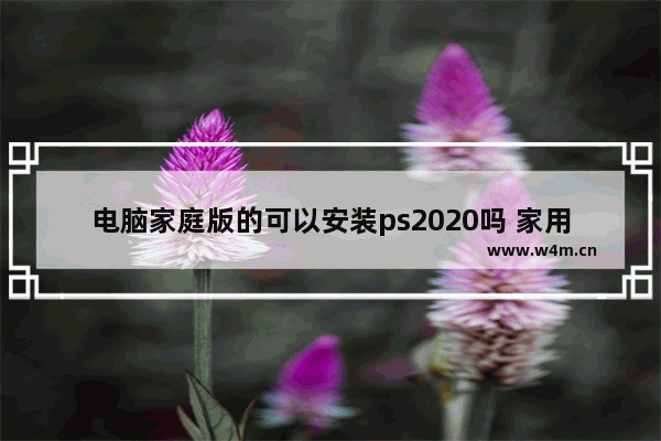 电脑家庭版的可以安装ps2020吗 家用电脑可以组装吗知乎