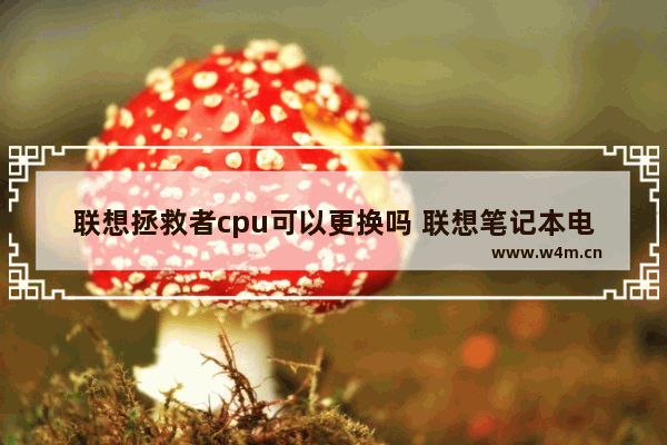 联想拯救者cpu可以更换吗 联想笔记本电脑可以换CPU吗