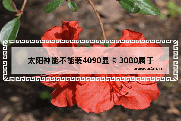 太阳神能不能装4090显卡 3080属于什么档次