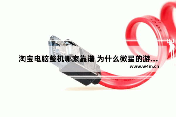 淘宝电脑整机哪家靠谱 为什么微星的游戏本那么冷门 牌子不好吗